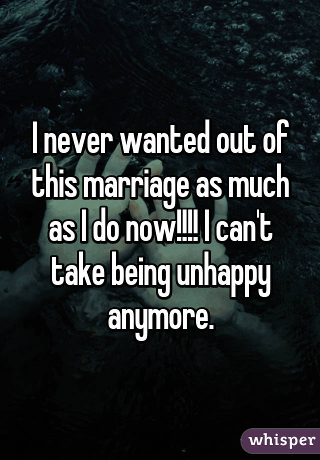 I never wanted out of this marriage as much as I do now!!!! I can't take being unhappy anymore.