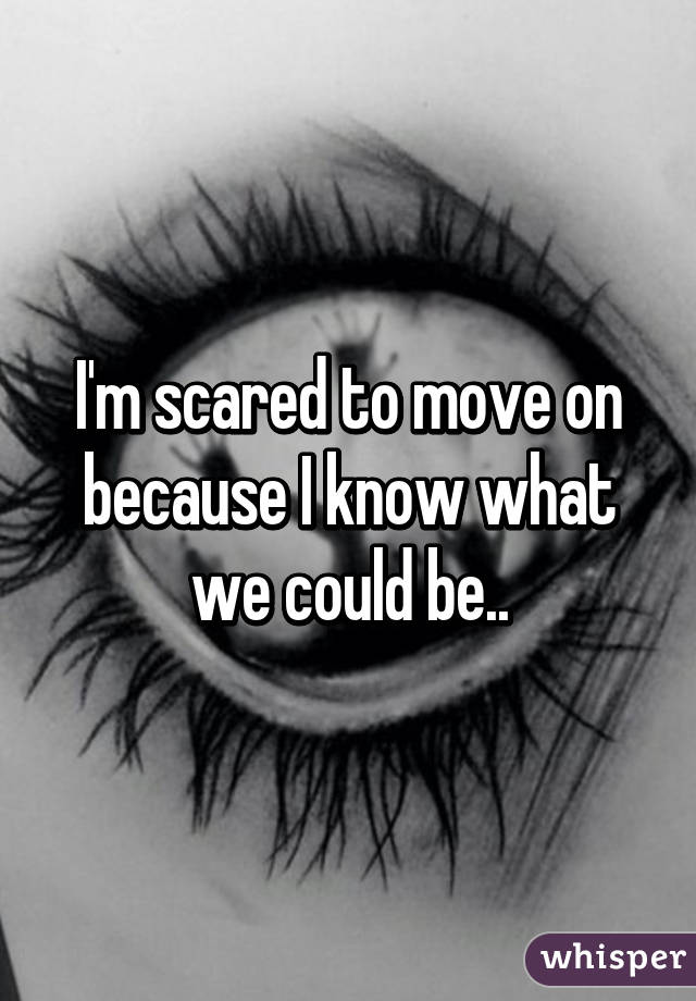 I'm scared to move on because I know what we could be..