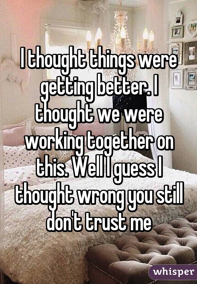 I thought things were getting better. I thought we were working together on this. Well I guess I thought wrong you still don't trust me