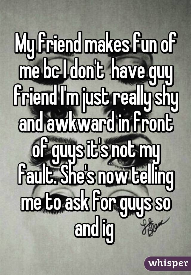 My friend makes fun of me bc I don't  have guy friend I'm just really shy and awkward in front of guys it's not my fault. She's now telling me to ask for guys so and ig 