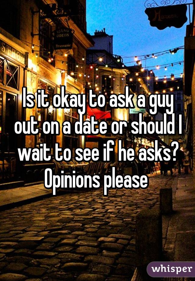 Is it okay to ask a guy out on a date or should I wait to see if he asks? Opinions please 