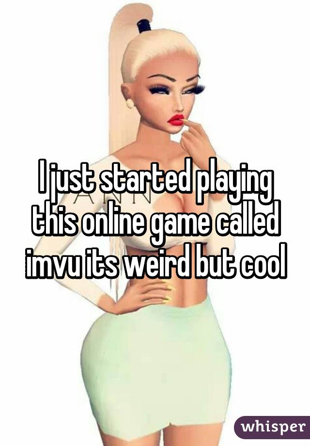 I just started playing this online game called imvu its weird but cool