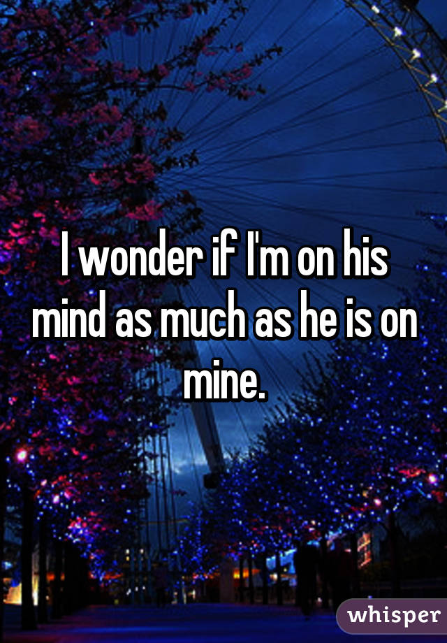 I wonder if I'm on his mind as much as he is on mine.