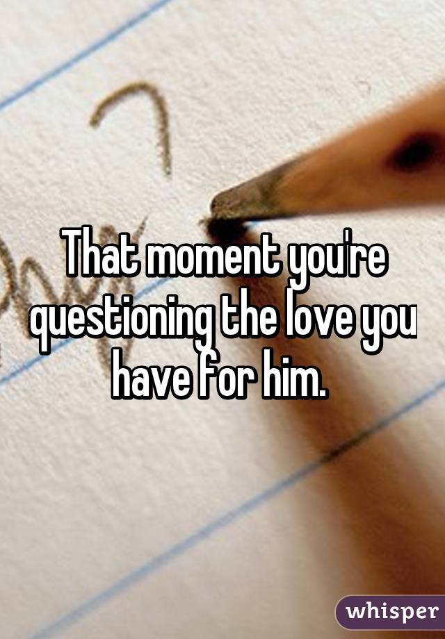 That moment you're questioning the love you have for him. 