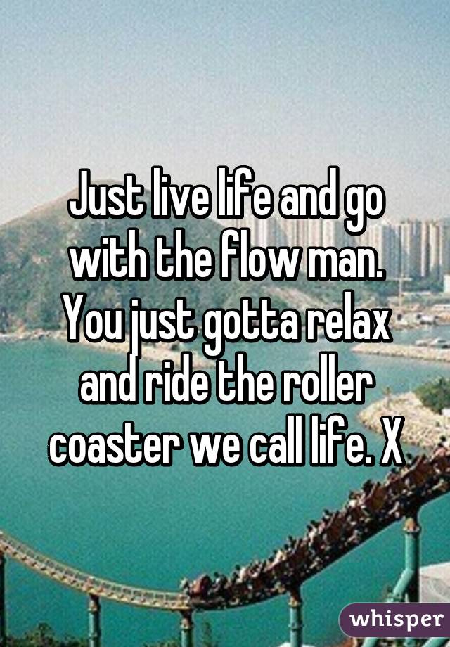 Just live life and go with the flow man.
You just gotta relax and ride the roller coaster we call life. X