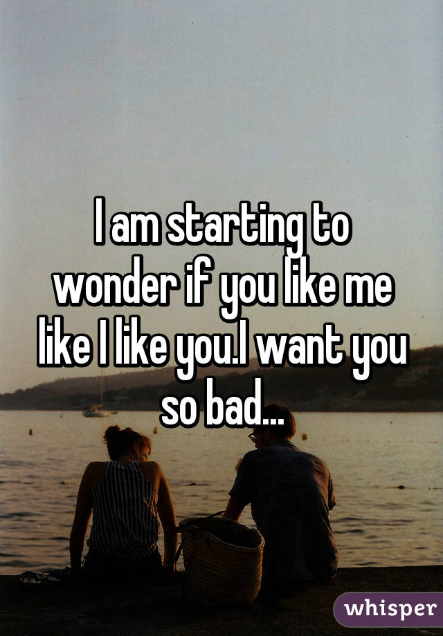 I am starting to wonder if you like me like I like you.I want you so bad...