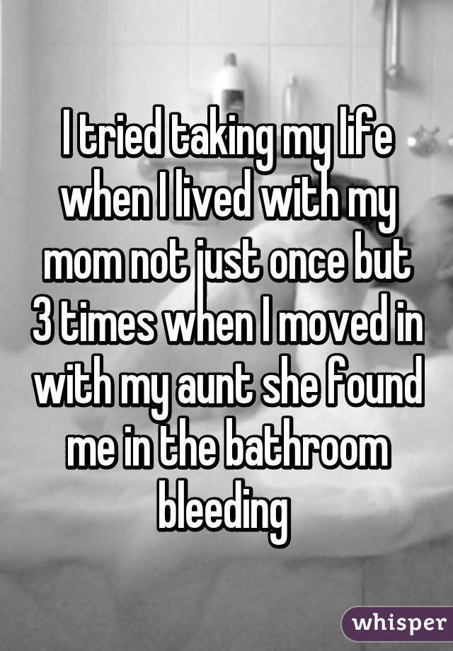 I tried taking my life when I lived with my mom not just once but 3 times when I moved in with my aunt she found me in the bathroom bleeding 