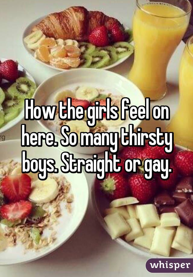 How the girls feel on here. So many thirsty boys. Straight or gay.