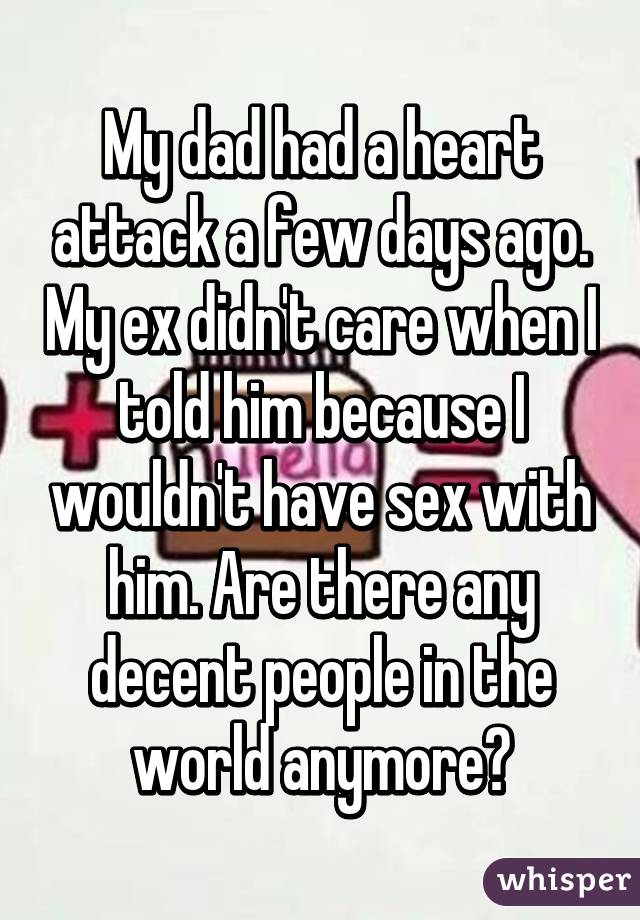 My dad had a heart attack a few days ago. My ex didn't care when I told him because I wouldn't have sex with him. Are there any decent people in the world anymore?