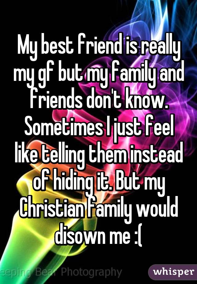 My best friend is really my gf but my family and friends don't know. Sometimes I just feel like telling them instead of hiding it. But my Christian family would disown me :(