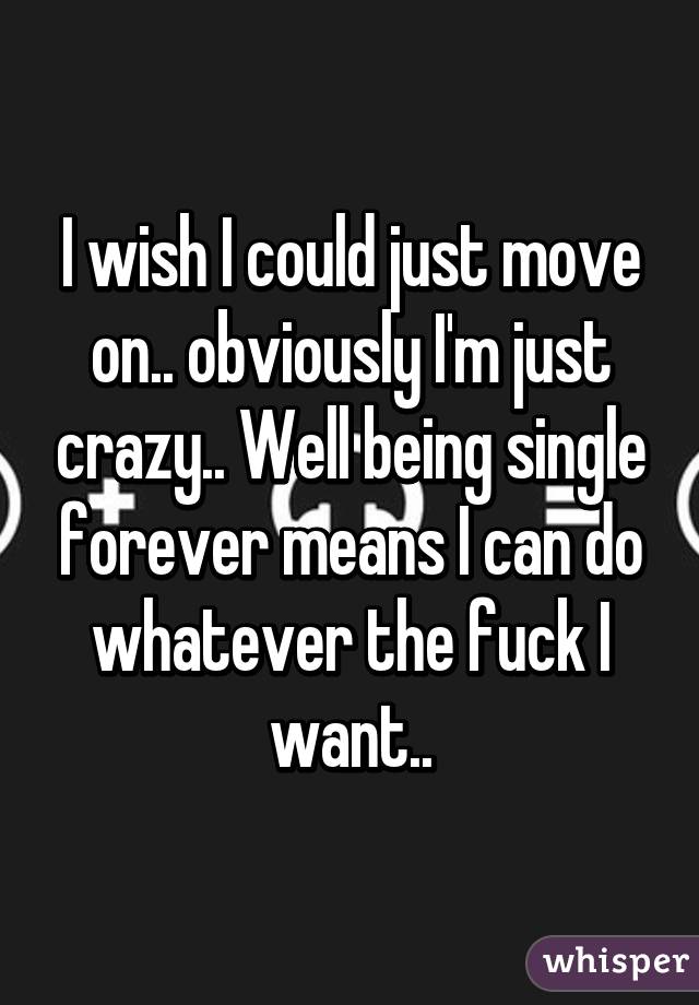 I wish I could just move on.. obviously I'm just crazy.. Well being single forever means I can do whatever the fuck I want..