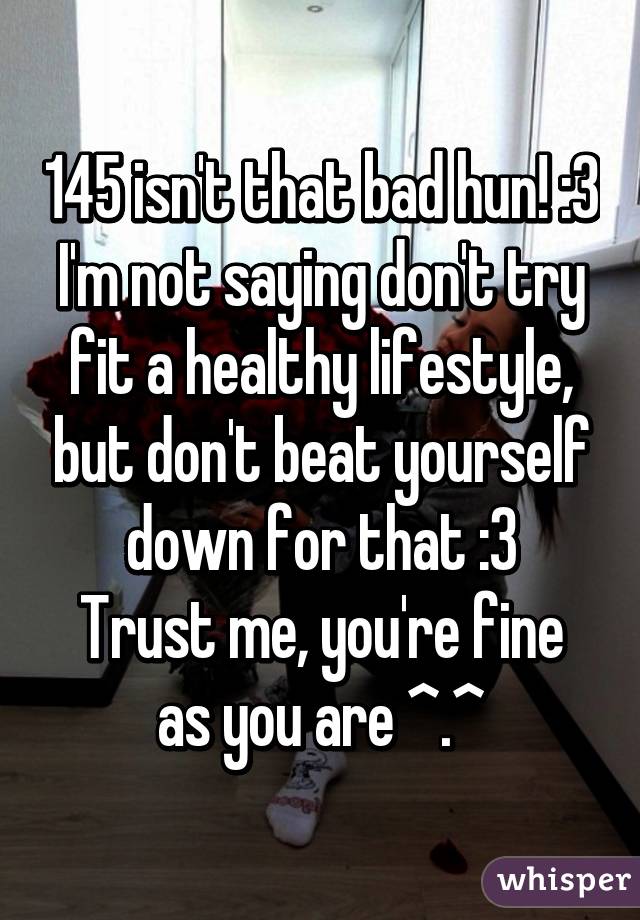 145 isn't that bad hun! :3
I'm not saying don't try fit a healthy lifestyle, but don't beat yourself down for that :3
Trust me, you're fine as you are ^.^