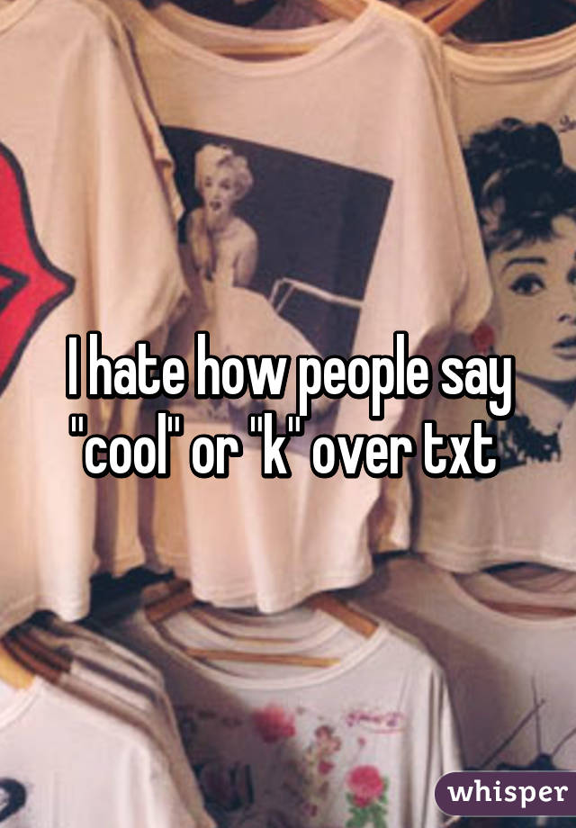 I hate how people say "cool" or "k" over txt 