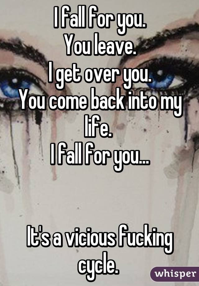 I fall for you.
You leave.
I get over you.
You come back into my life. 
I fall for you...


It's a vicious fucking cycle. 