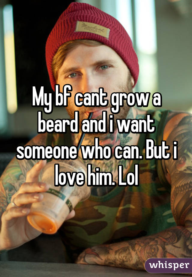 My bf cant grow a beard and i want someone who can. But i love him. Lol