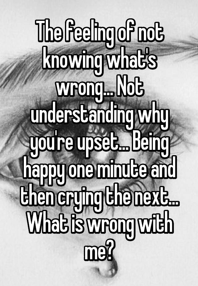 the-feeling-of-not-knowing-what-s-wrong-not-understanding-why-you-re-upset-being-happy-one