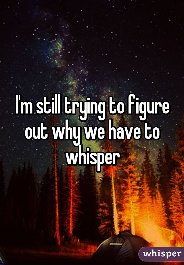 I'm still trying to figure out why we have to whisper