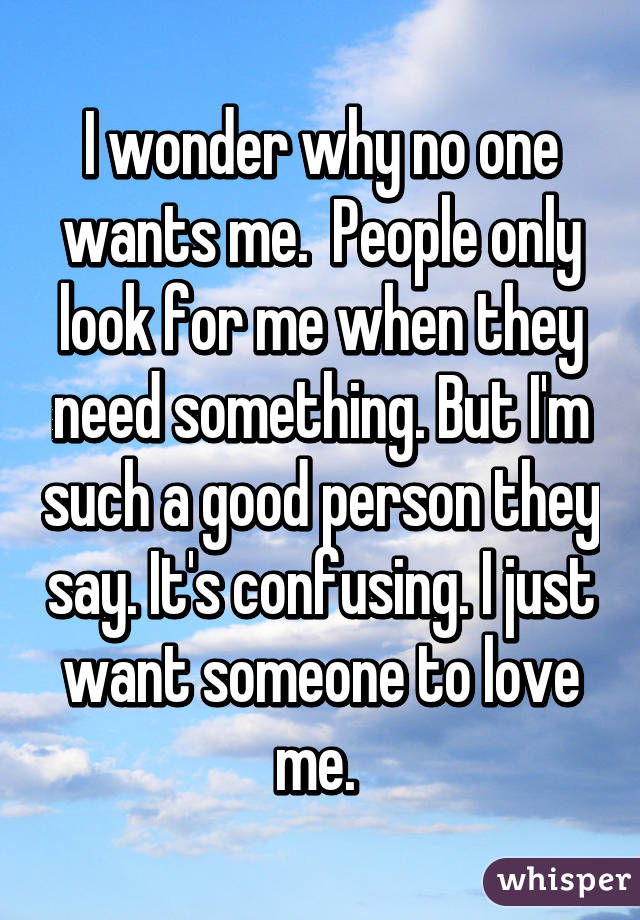 I wonder why no one wants me.  People only look for me when they need something. But I'm such a good person they say. It's confusing. I just want someone to love me. 