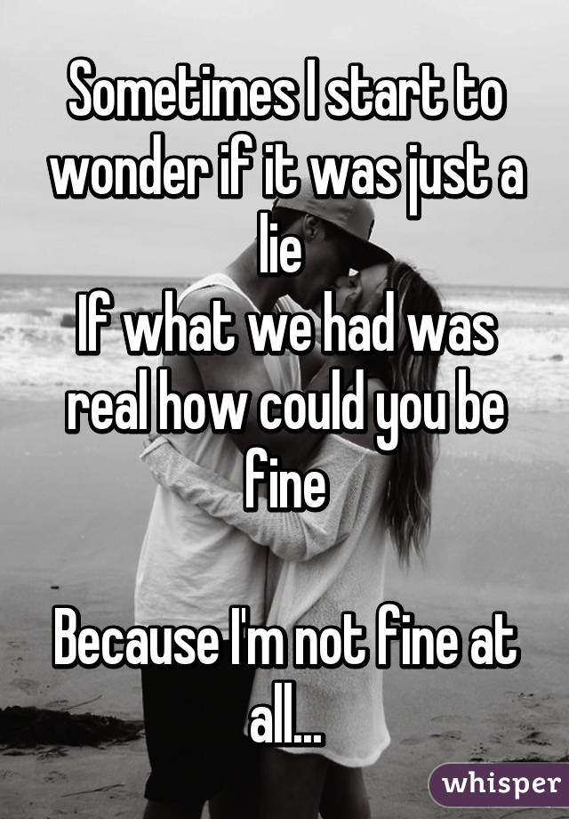 Sometimes I start to wonder if it was just a lie 
If what we had was real how could you be fine

Because I'm not fine at all...