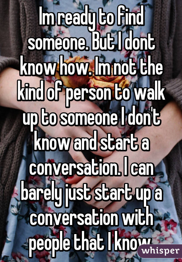 Im ready to find someone. But I dont know how. Im not the kind of person to walk up to someone I don't know and start a conversation. I can barely just start up a conversation with people that I know.