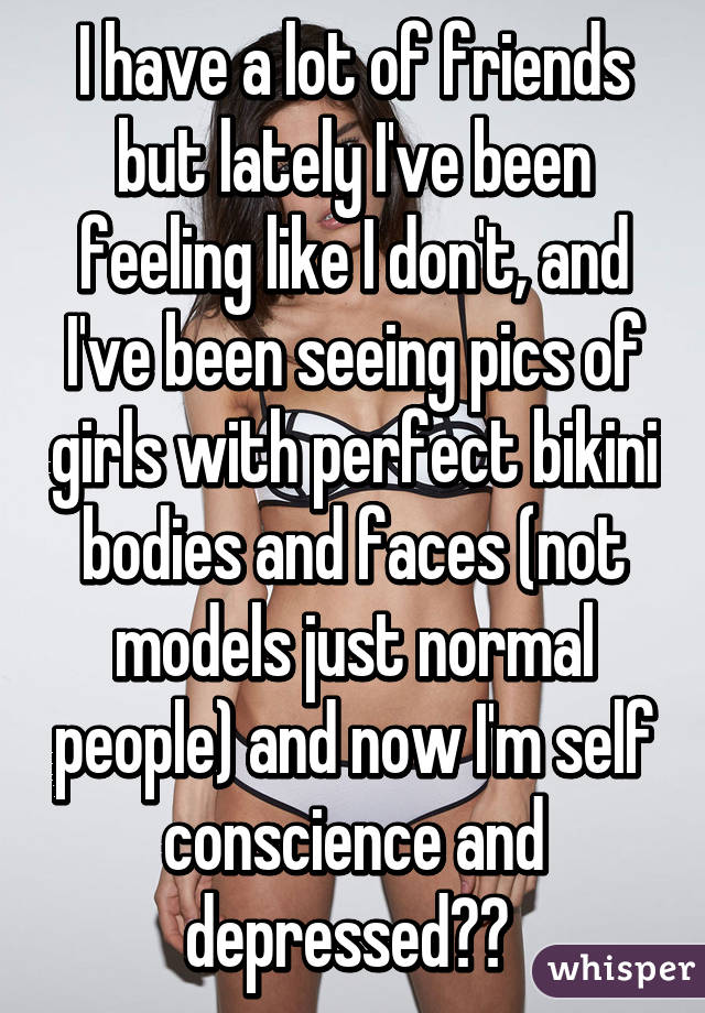 I have a lot of friends but lately I've been feeling like I don't, and I've been seeing pics of girls with perfect bikini bodies and faces (not models just normal people) and now I'm self conscience and depressed?? 