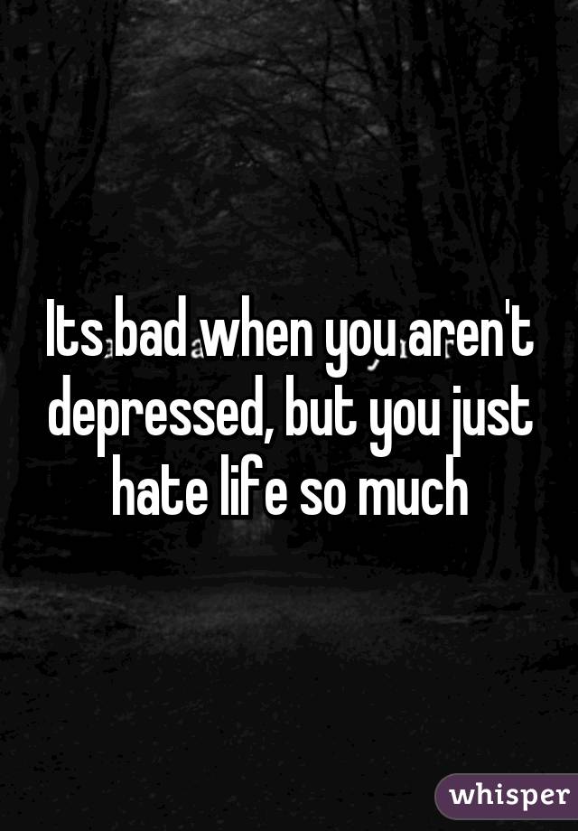 Its bad when you aren't depressed, but you just hate life so much