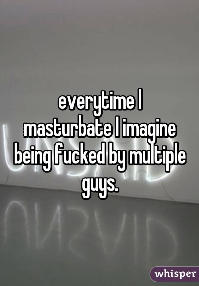 everytime I masturbate I imagine being fucked by multiple guys.