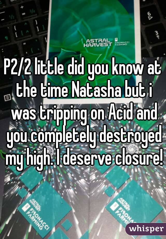 P2/2 little did you know at the time Natasha but i was tripping on Acid and you completely destroyed my high. I deserve closure!