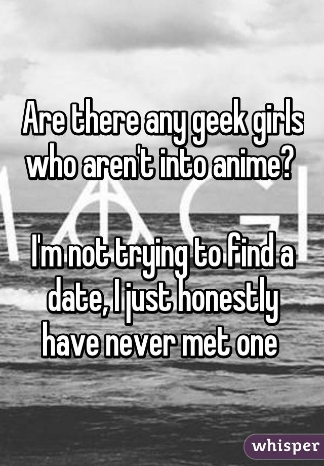 Are there any geek girls who aren't into anime? 

I'm not trying to find a date, I just honestly have never met one 