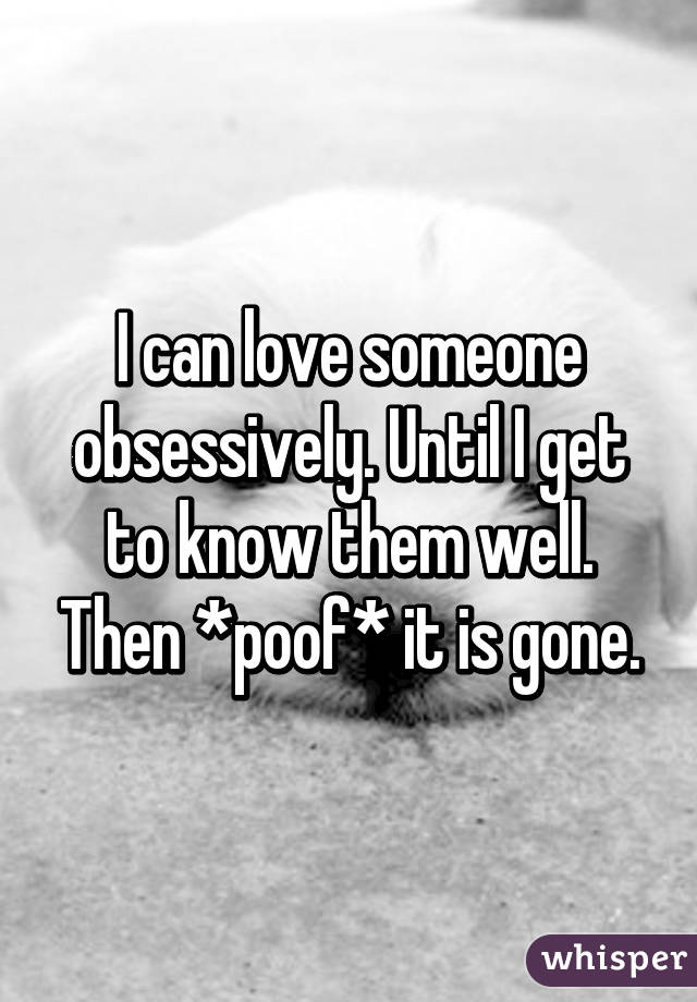 I can love someone obsessively. Until I get to know them well. Then *poof* it is gone.