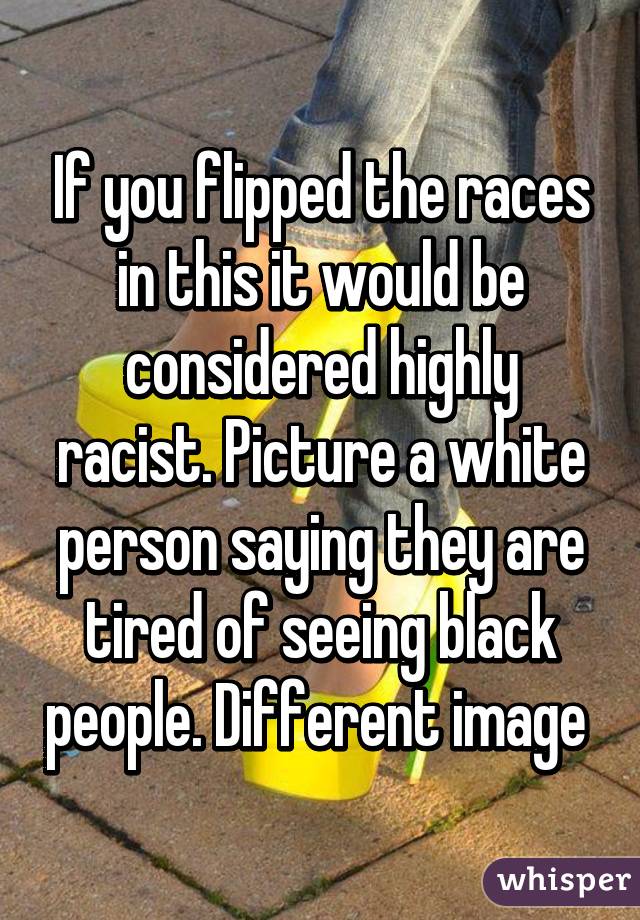 If you flipped the races in this it would be considered highly racist. Picture a white person saying they are tired of seeing black people. Different image 