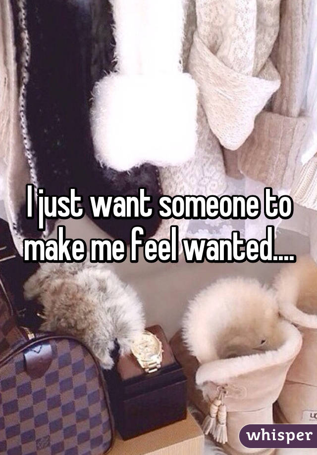 I just want someone to make me feel wanted....