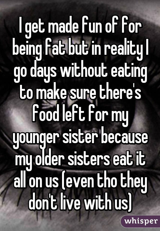 I get made fun of for being fat but in reality I go days without eating to make sure there's food left for my younger sister because my older sisters eat it all on us (even tho they don't live with us)