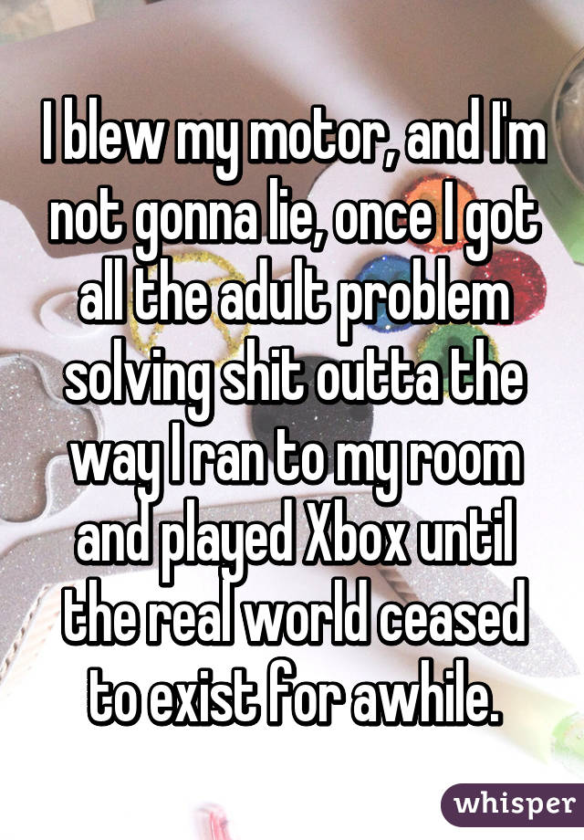 I blew my motor, and I'm not gonna lie, once I got all the adult problem solving shit outta the way I ran to my room and played Xbox until the real world ceased to exist for awhile.