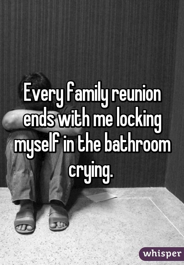 Every family reunion ends with me locking myself in the bathroom crying. 