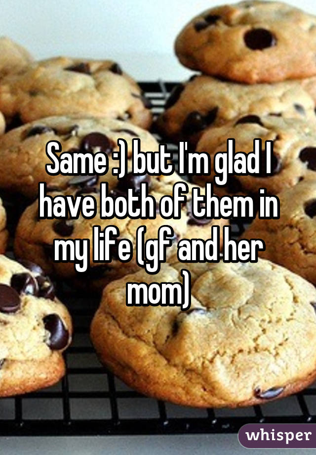 Same :) but I'm glad I have both of them in my life (gf and her mom)