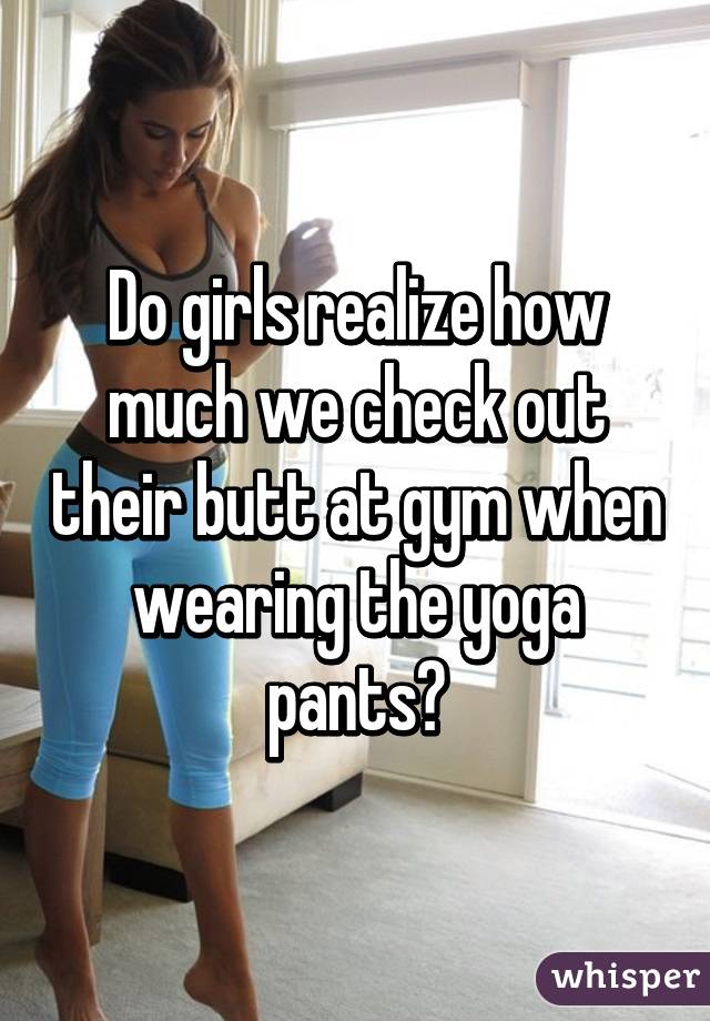 Do girls realize how much we check out their butt at gym when wearing the yoga pants?