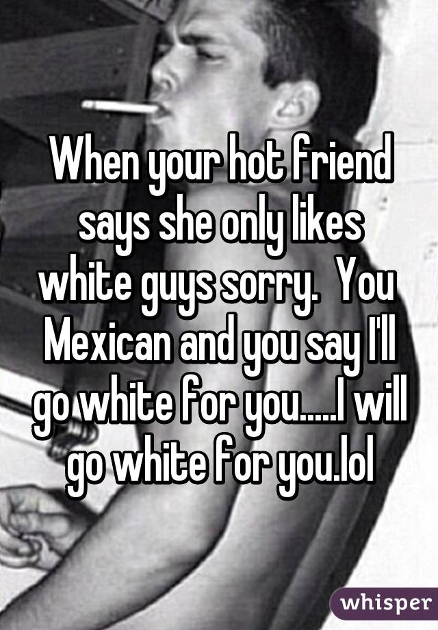 When your hot friend says she only likes white guys sorry.  You  Mexican and you say I'll go white for you.....I will go white for you.lol