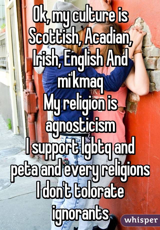 Ok, my culture is
Scottish, Acadian, Irish, English And mi'kmaq
My religion is agnosticism
I support lgbtq and peta and every religions
I don't tolorate ignorants