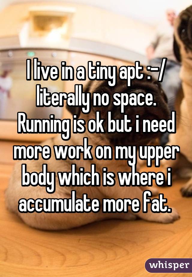 I live in a tiny apt :-/ literally no space. Running is ok but i need more work on my upper body which is where i accumulate more fat. 