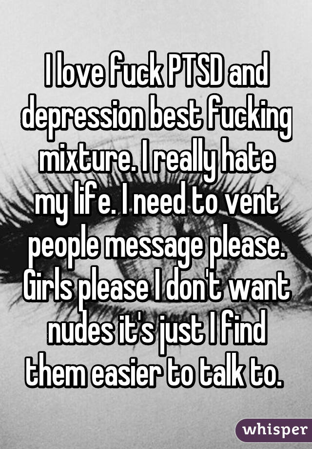 I love fuck PTSD and depression best fucking mixture. I really hate my life. I need to vent people message please. Girls please I don't want nudes it's just I find them easier to talk to. 