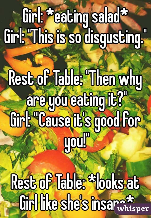 Girl: *eating salad*
Girl: "This is so disgusting."

Rest of Table: "Then why are you eating it?"
Girl: "'Cause it's good for you!"

Rest of Table: *looks at Girl like she's insane*