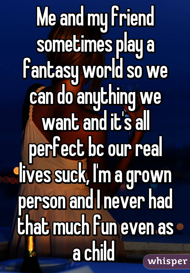 Me and my friend sometimes play a fantasy world so we can do anything we want and it's all perfect bc our real lives suck, I'm a grown person and I never had that much fun even as a child 