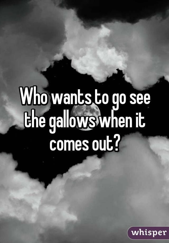 Who wants to go see the gallows when it comes out?