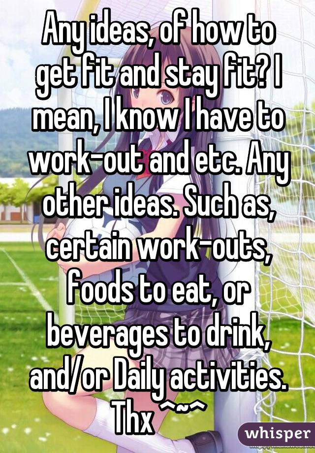 Any ideas, of how to get fit and stay fit? I mean, I know I have to work-out and etc. Any other ideas. Such as, certain work-outs, foods to eat, or beverages to drink, and/or Daily activities. Thx ^~^