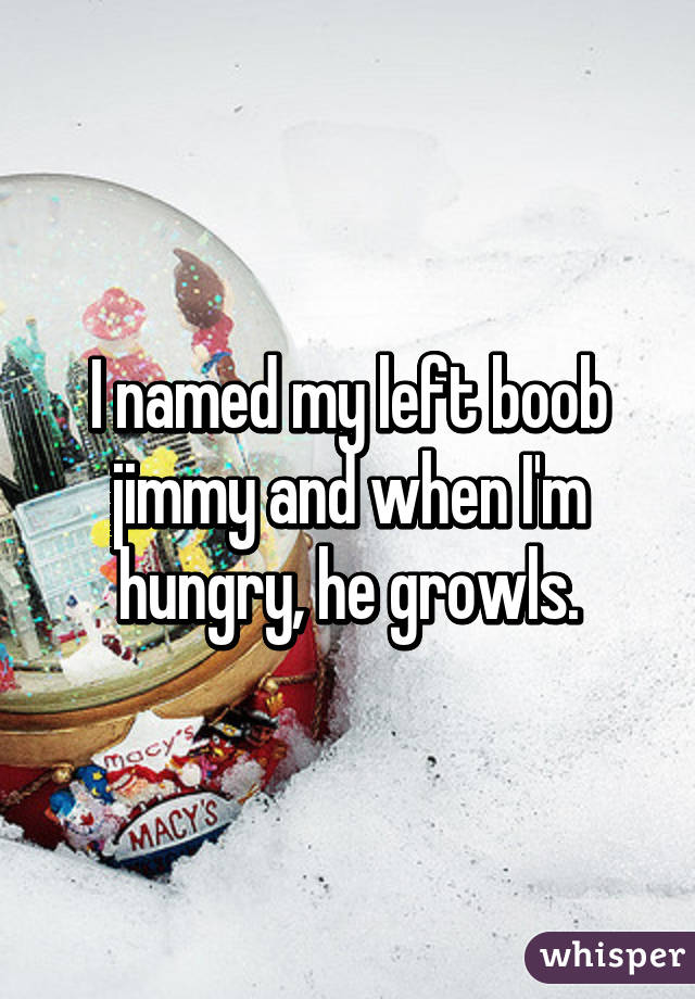 I named my left boob jimmy and when I'm hungry, he growls.