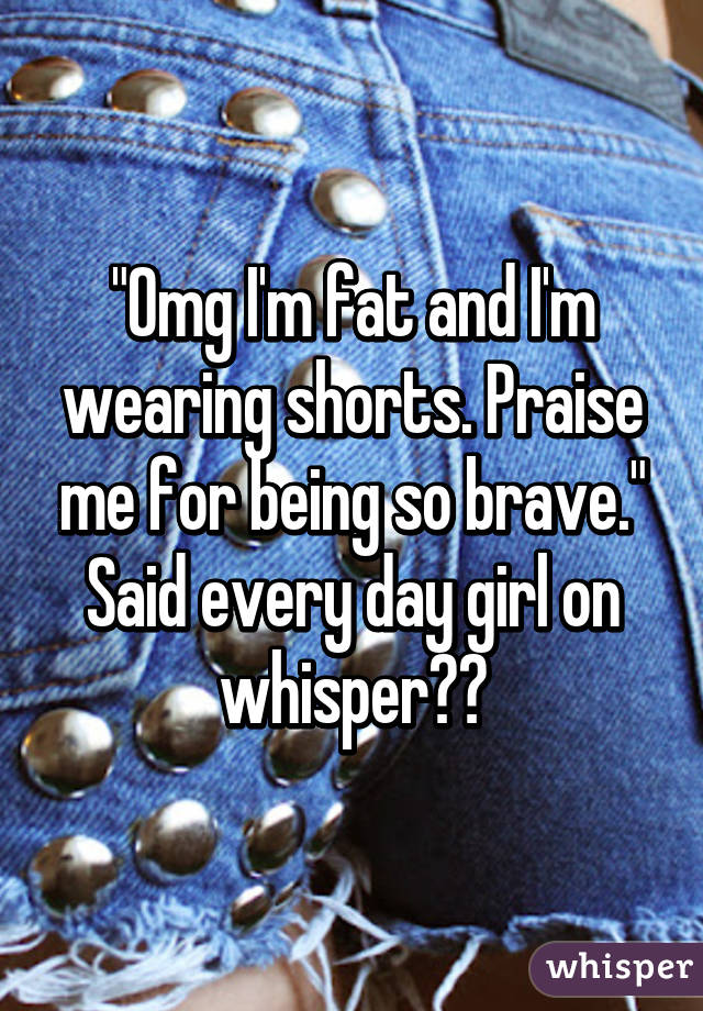 "Omg I'm fat and I'm wearing shorts. Praise me for being so brave." Said every day girl on whisper😑😑