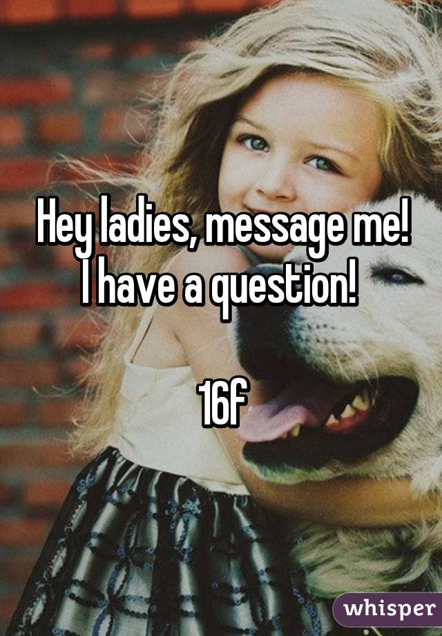 Hey ladies, message me! I have a question! 

16f