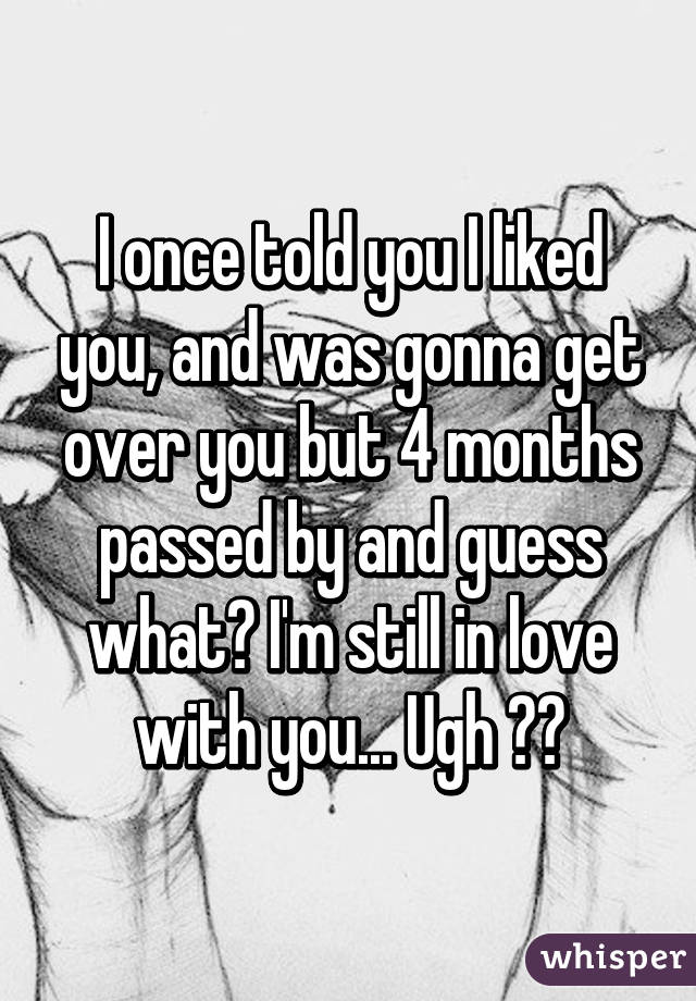 I once told you I liked you, and was gonna get over you but 4 months passed by and guess what? I'm still in love with you... Ugh 💔😔