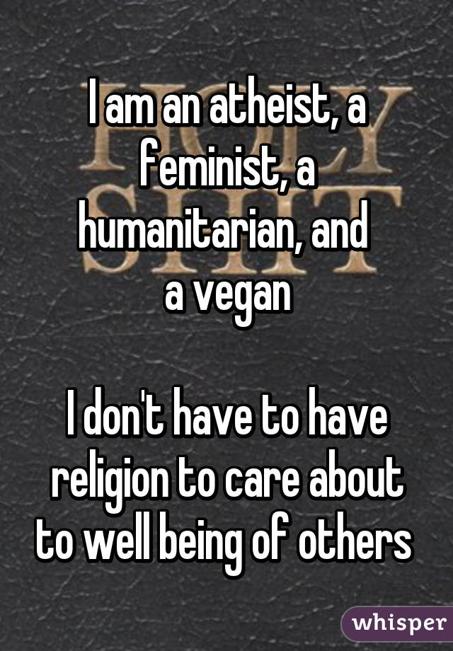 I am an atheist, a feminist, a humanitarian, and 
a vegan

I don't have to have religion to care about to well being of others 